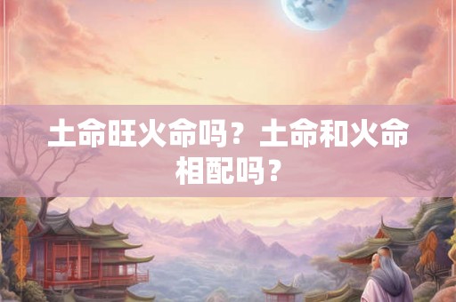 土命旺火命吗?土命和火命相配吗? 土命旺火命吗?土命和火命相配吗?