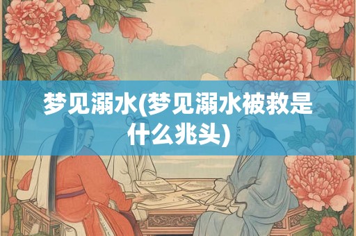 梦见溺水(梦见溺水被救是什么兆头)