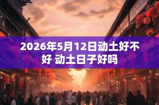 2026年5月12日动土好不好 动土日子好吗