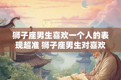狮子座男生喜欢一个人的表现超准 狮子座男生对喜欢的人有哪些超准的表现