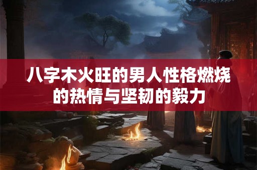 八字木火旺的男人性格燃烧的热情与坚韧的毅力