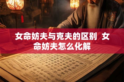 女命妨夫与克夫的区别 女命妨夫怎么化解 女命妨夫与克夫的区别 女命妨夫怎么化解