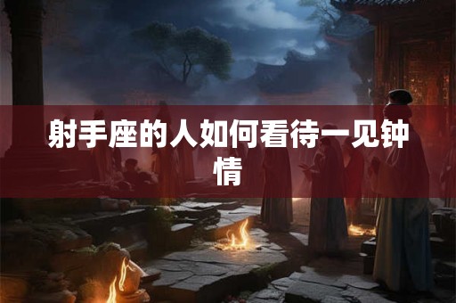 射手座的人如何看待一见钟情 射手座的人如何看待一见钟情