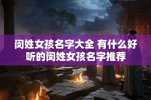 闵姓女孩名字大全 有什么好听的闵姓女孩名字推荐 闵姓女孩名字大全 有什么好听的闵姓女孩名字推荐
