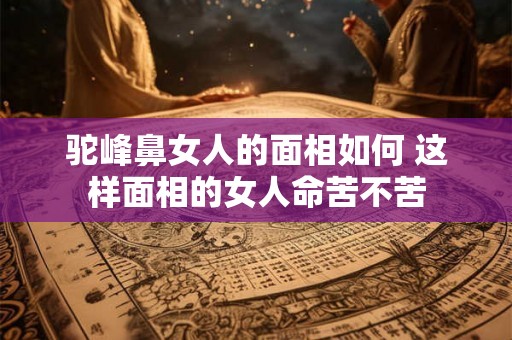 驼峰鼻女人的面相如何 这样面相的女人命苦不苦