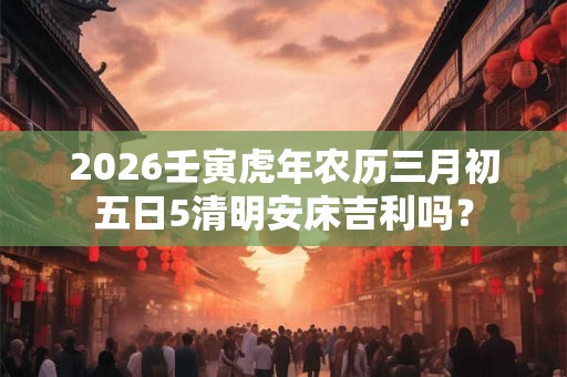 2026壬寅虎年农历三月初五日5清明安床吉利吗？