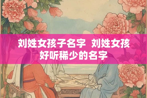 刘姓女孩子名字 刘姓女孩好听稀少的名字 刘姓女孩子名字 刘姓女孩好听稀少的名字