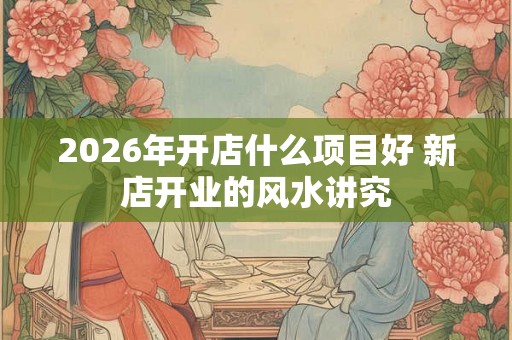 2026年开店什么项目好 新店开业的风水讲究