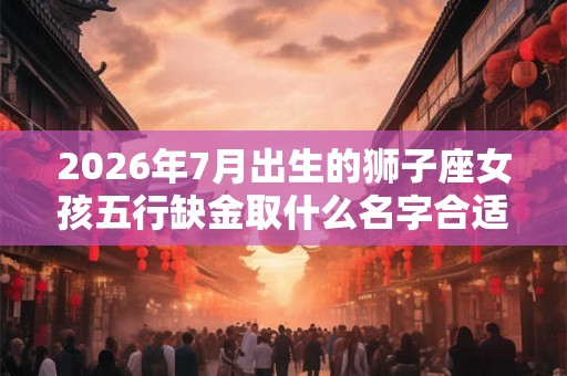 2026年7月出生的狮子座女孩五行缺金取什么名字合适