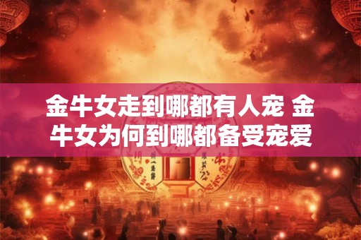 金牛女走到哪都有人宠 金牛女为何到哪都备受宠爱