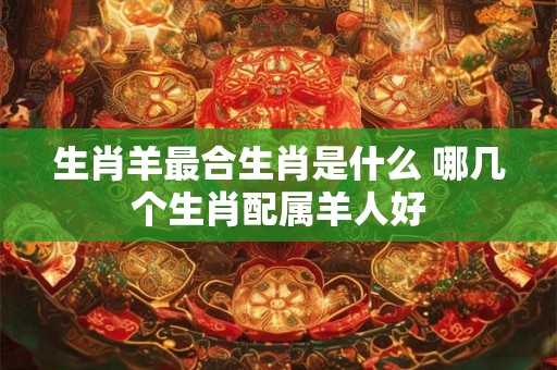 生肖羊最合生肖是什么 哪几个生肖配属羊人好