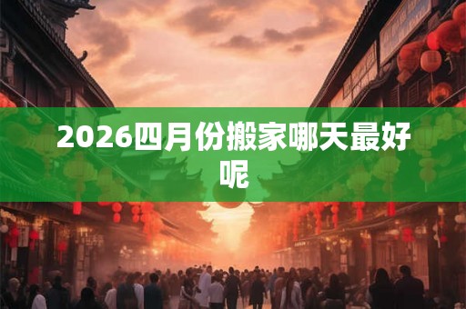2026四月份搬家哪天最好呢 2026四月份搬家哪天最好呢
