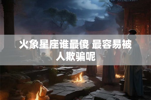 火象星座谁最傻 最容易被人欺骗呢