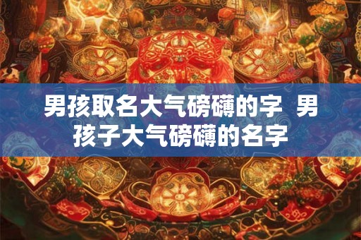 男孩取名大气磅礴的字  男孩子大气磅礴的名字