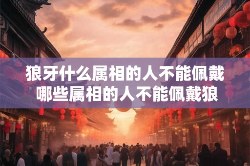 狼牙什么属相的人不能佩戴 哪些属相的人不能佩戴狼牙