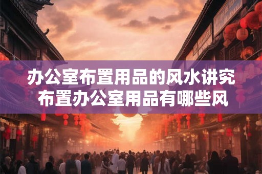 办公室布置用品的风水讲究 布置办公室用品有哪些风水讲究