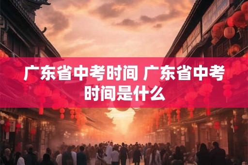 广东省中考时间 广东省中考时间是什么 广东省中考时间 广东省中考时间是什么