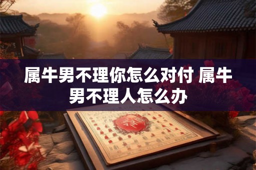 属牛男不理你怎么对付 属牛男不理人怎么办