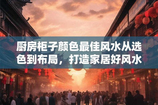 厨房柜子颜色最佳风水从选色到布局，打造家居好风水！