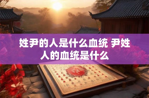 姓尹的人是什么血统 尹姓人的血统是什么