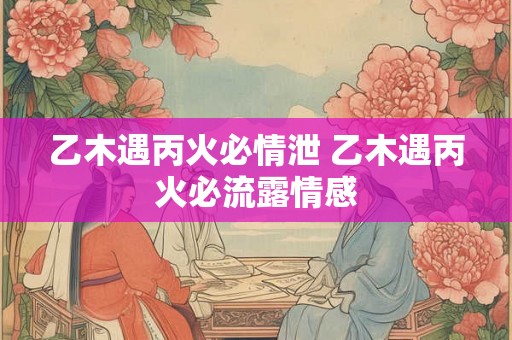 乙木遇丙火必情泄 乙木遇丙火必流露情感