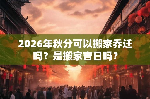 2026年秋分可以搬家乔迁吗？是搬家吉日吗？