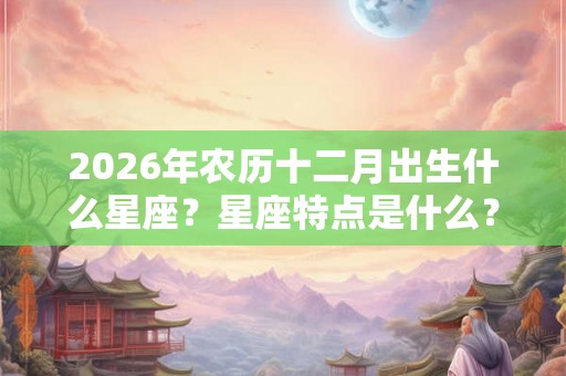 2026年农历十二月出生什么星座？星座特点是什么？