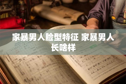 家暴男人脸型特征 家暴男人长啥样