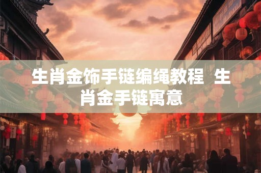 生肖金饰手链编绳教程 生肖金手链寓意 生肖金饰手链编绳教程 生肖金手链寓意
