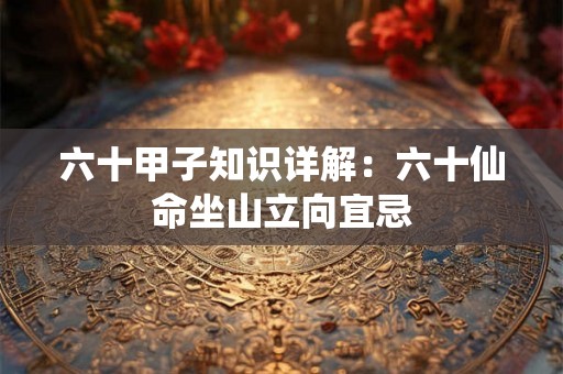 六十甲子知识详解：六十仙命坐山立向宜忌