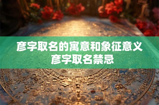 彦字取名的寓意和象征意义  彦字取名禁忌