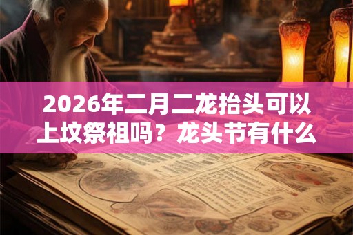 2026年二月二龙抬头可以上坟祭祖吗？龙头节有什么忌讳？