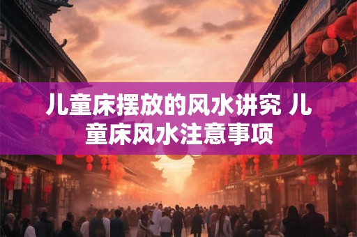 儿童床摆放的风水讲究 儿童床风水注意事项