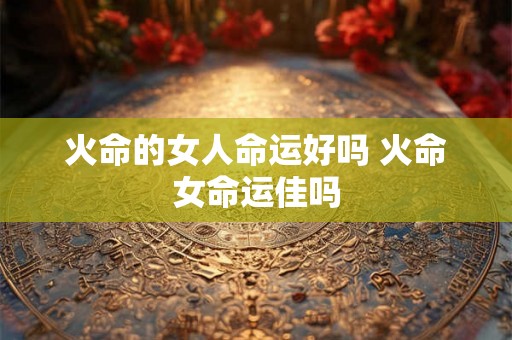 火命的女人命运好吗 火命女命运佳吗