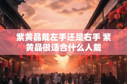 紫黄晶戴左手还是右手 紫黄晶很适合什么人戴 紫黄晶戴左手还是右手 紫黄晶很适合什么人戴