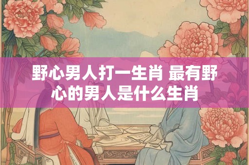 野心男人打一生肖 最有野心的男人是什么生肖