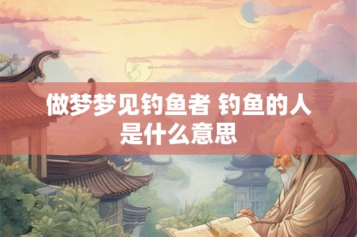 做梦梦见钓鱼者 钓鱼的人是什么意思