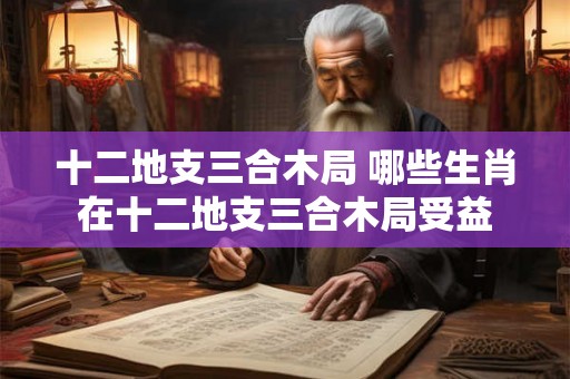 十二地支三合木局 哪些生肖在十二地支三合木局受益