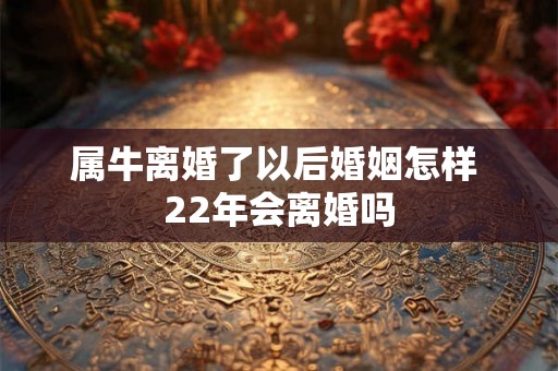 属牛离婚了以后婚姻怎样 22年会离婚吗 属牛离婚了以后婚姻怎样 22年会离婚吗
