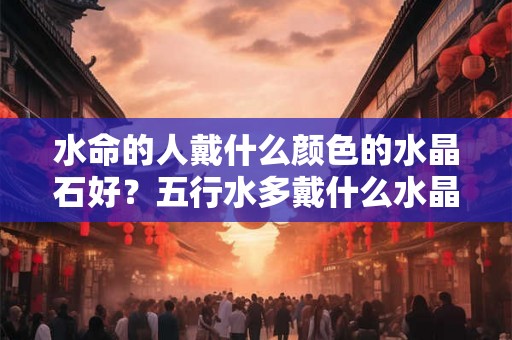 水命的人戴什么颜色的水晶石好？五行水多戴什么水晶好？