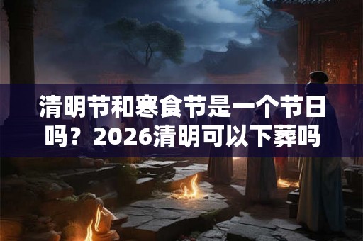 清明节和寒食节是一个节日吗？2026清明可以下葬吗？