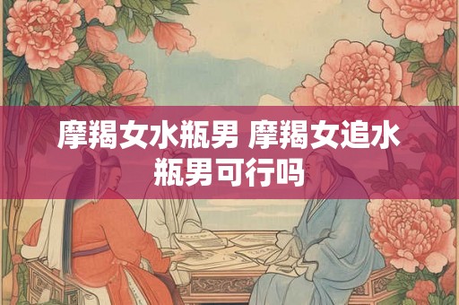 摩羯女水瓶男 摩羯女追水瓶男可行吗