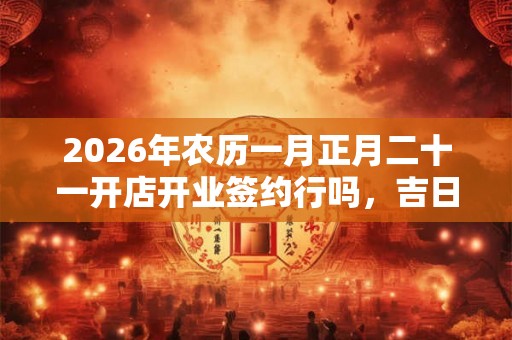2026年农历一月正月二十一开店开业签约行吗，吉日吗？