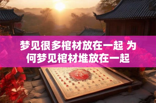 梦见很多棺材放在一起 为何梦见棺材堆放在一起