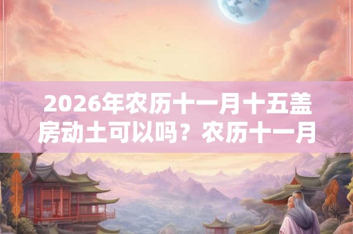 2026年农历十一月十五盖房动土可以吗？农历十一月盖房吉日还有哪些？