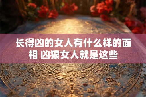 长得凶的女人有什么样的面相 凶狠女人就是这些