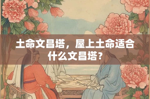 土命文昌塔，屋上土命适合什么文昌塔？