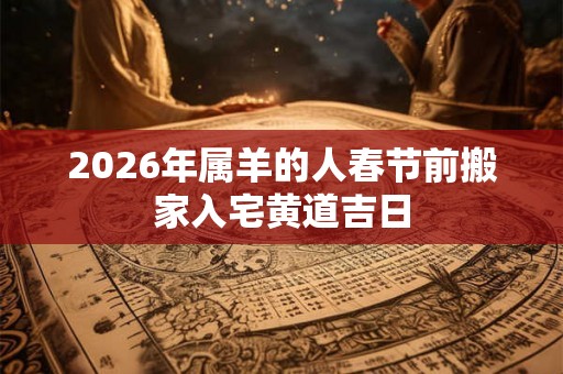 2026年属羊的人春节前搬家入宅黄道吉日 2026年属羊的人春节前搬家入宅黄道吉日