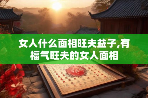 女人什么面相旺夫益子,有福气旺夫的女人面相