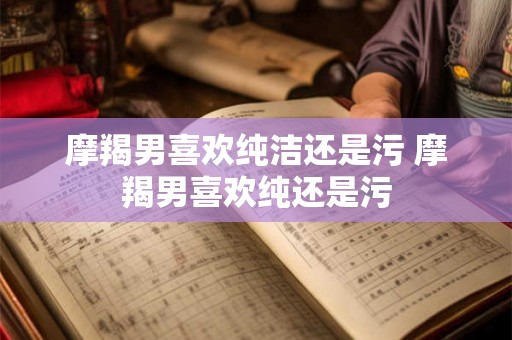 摩羯男喜欢纯洁还是污 摩羯男喜欢纯还是污 摩羯男喜欢纯洁还是污 摩羯男喜欢纯还是污